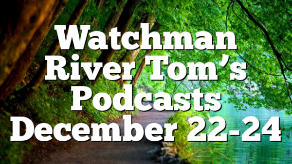 Watchman River Tom’s Podcasts December 22-24