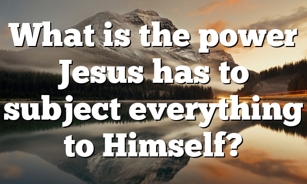 What is the power Jesus has to subject everything to Himself?