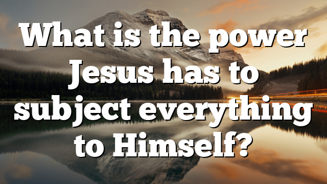 What is the power Jesus has to subject everything to Himself?