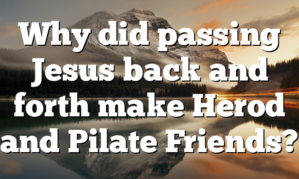 Why did passing Jesus back and forth make Herod and Pilate Friends?