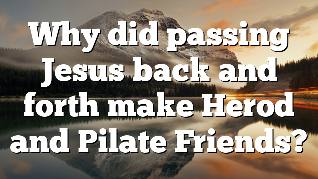 Why did passing Jesus back and forth make Herod and Pilate Friends?