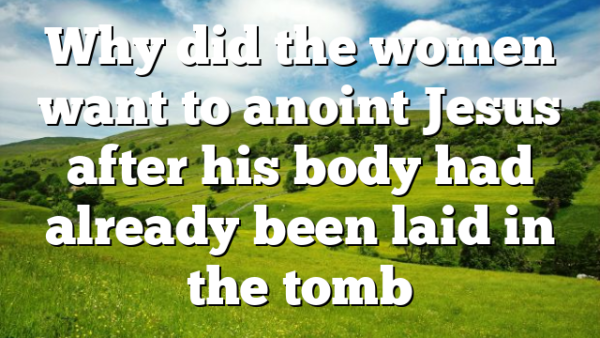 Why did the women want to anoint Jesus after his body had already been laid in the tomb