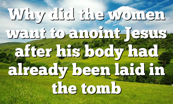 Why did the women want to anoint Jesus after his body had already been laid in the tomb