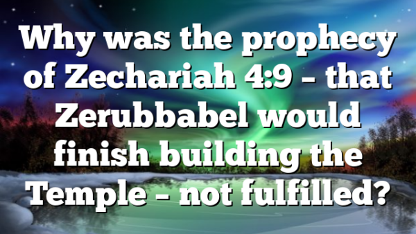 Why was the prophecy of Zechariah 4:9 – that Zerubbabel would finish building the Temple – not fulfilled?