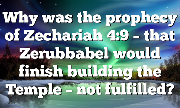 Why was the prophecy of Zechariah 4:9 – that Zerubbabel would finish building the Temple – not fulfilled?