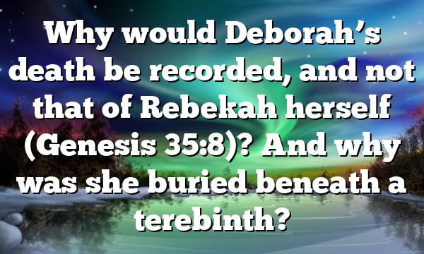 Why would Deborah’s death be recorded, and not that of Rebekah herself (Genesis 35:8)? And why was she buried beneath a terebinth?