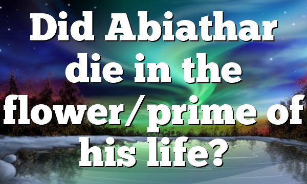 Did Abiathar die in the flower/prime of his life?