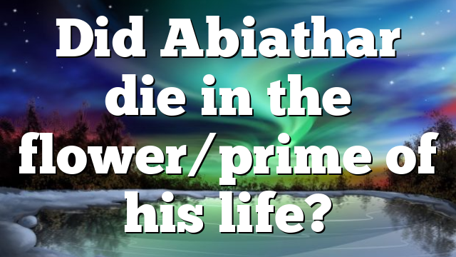 Did Abiathar die in the flower/prime of his life?