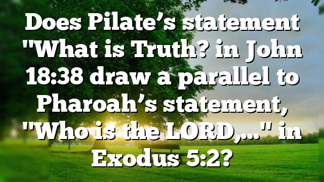 Does Pilate’s statement "What is Truth? in John 18:38 draw a parallel to Pharoah’s statement, "Who is the LORD,…" in Exodus 5:2?