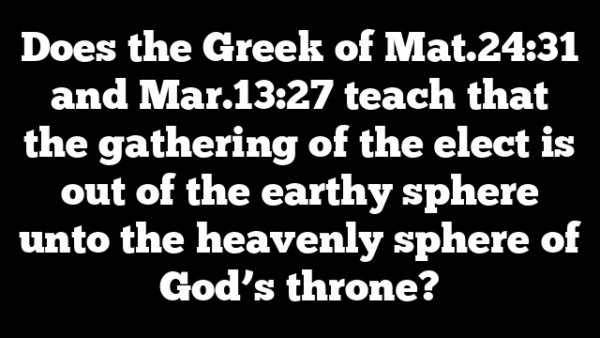 Does the Greek of Mat.24:31 and Mar.13:27 teach that the gathering of the elect is out of the earthy sphere unto the heavenly sphere of God’s throne?