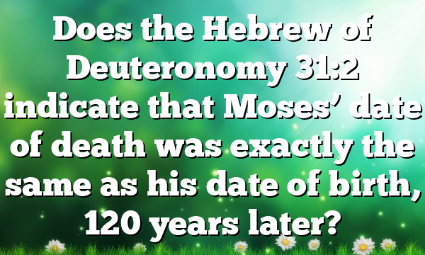 Does the Hebrew of Deuteronomy 31:2 indicate that Moses’ date of death was exactly the same as his date of birth, 120 years later?