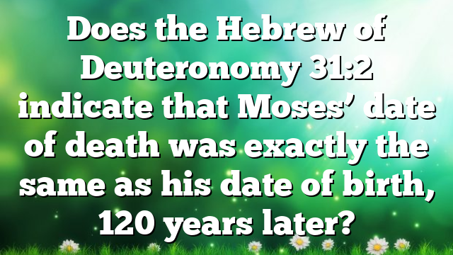 Does the Hebrew of Deuteronomy 31:2 indicate that Moses’ date of death was exactly the same as his date of birth, 120 years later?