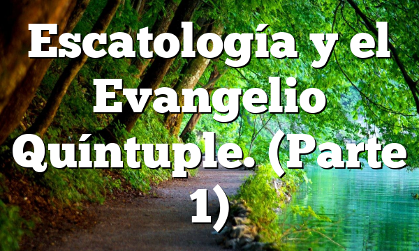 Escatología y el Evangelio Quíntuple. (Parte 1)