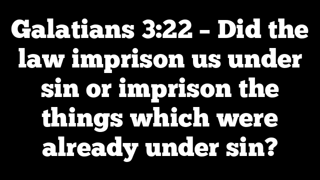Galatians 3:22 – Did the law imprison us under sin or imprison the things which were already under sin?