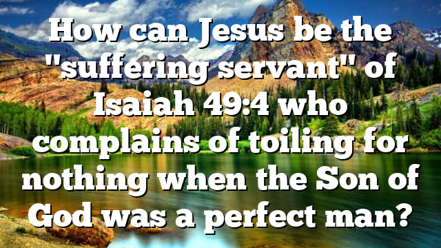 How can Jesus be the "suffering servant" of Isaiah 49:4 who complains of toiling for nothing when the Son of God was a perfect man?