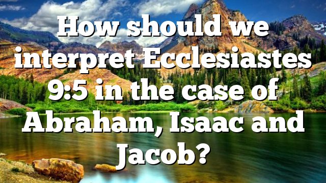 How should we interpret Ecclesiastes 9:5 in the case of Abraham, Isaac and Jacob?