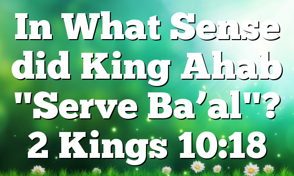 In What Sense did King Ahab "Serve Ba’al"? 2 Kings 10:18