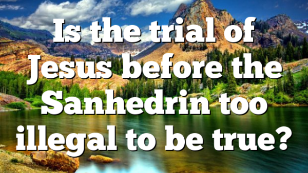 Is the trial of Jesus before the Sanhedrin too illegal to be true?