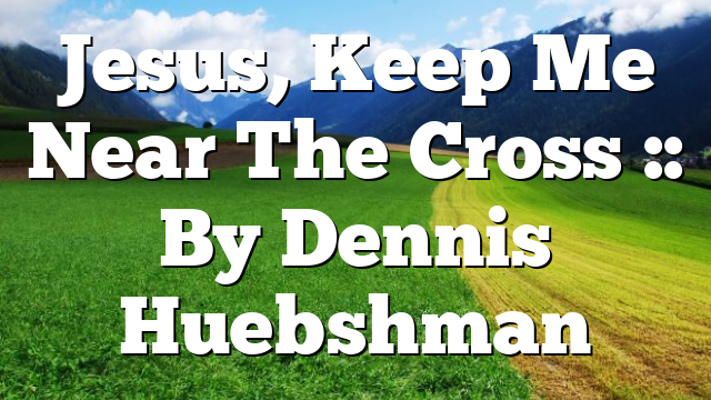 Jesus, Keep Me Near The Cross :: By Dennis Huebshman