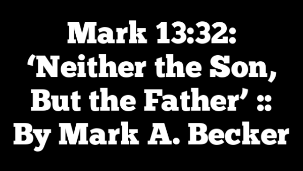 Mark 13:32: ‘Neither the Son, But the Father’ :: By Mark A. Becker