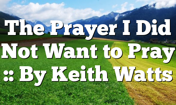 The Prayer I Did Not Want to Pray :: By Keith Watts