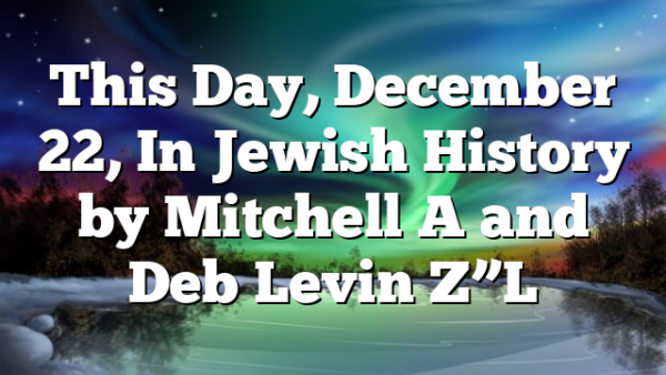 This Day, December 22, In Jewish History by Mitchell A and Deb Levin Z”L