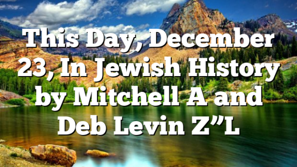 This Day, December 23, In Jewish History by Mitchell A and Deb Levin Z”L