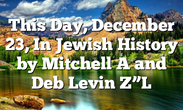 This Day, December 23, In Jewish History by Mitchell A and Deb Levin Z”L