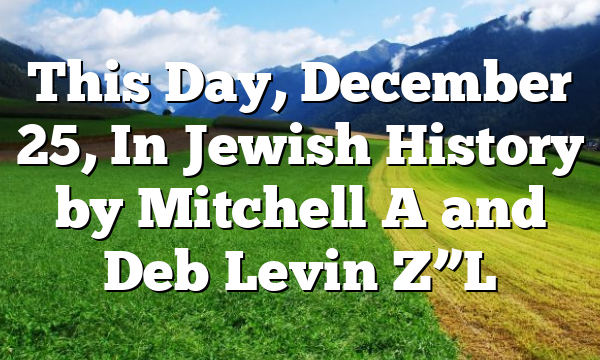 This Day, December 25, In Jewish History by Mitchell A and Deb Levin Z”L