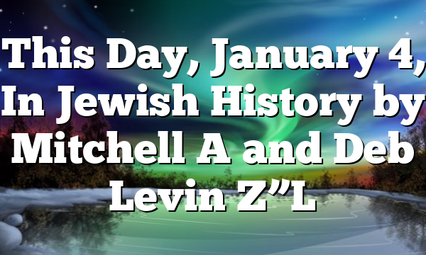 This Day, January 4, In Jewish History by Mitchell A and Deb Levin Z”L