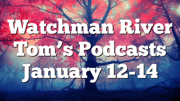 Watchman River Tom’s Podcasts January 12-14
