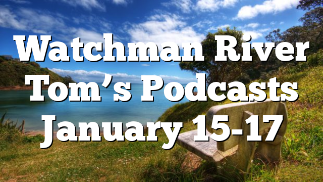 Watchman River Tom’s Podcasts January 15-17