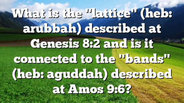 What is the "lattice" (heb: arubbah) described at Genesis 8:2 and is it connected to the "bands" (heb: aguddah) described at Amos 9:6?