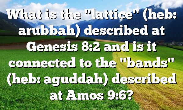 What is the "lattice" (heb: arubbah) described at Genesis 8:2 and is it connected to the "bands" (heb: aguddah) described at Amos 9:6?