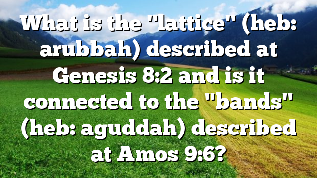 What is the "lattice" (heb: arubbah) described at Genesis 8:2 and is it connected to the "bands" (heb: aguddah) described at Amos 9:6?