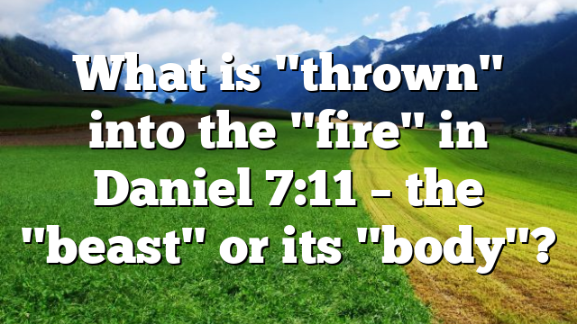 What is "thrown" into the "fire" in Daniel 7:11 – the "beast" or its "body"?