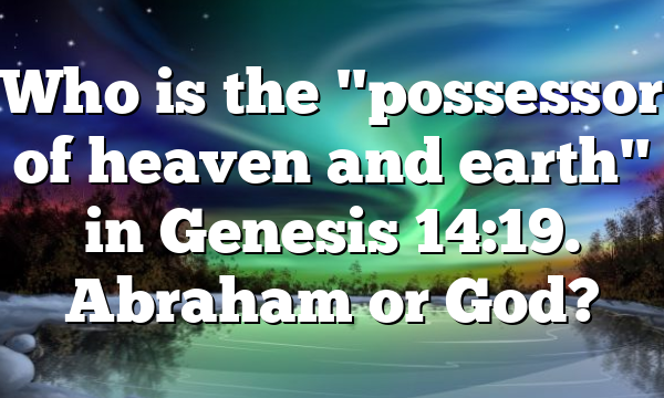 Who is the "possessor of heaven and earth" in Genesis 14:19. Abraham or God?