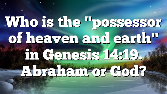 Who is the "possessor of heaven and earth" in Genesis 14:19. Abraham or God?