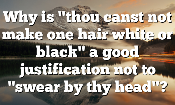 Why is "thou canst not make one hair white or black" a good justification not to "swear by thy head"?