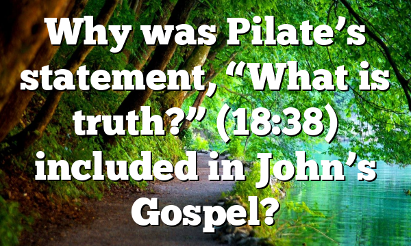 Why was Pilate’s statement, “What is truth?” (18:38) included in John’s Gospel?
