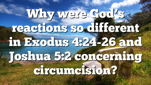 Why were God’s reactions so different in Exodus 4:24-26 and Joshua 5:2 concerning circumcision?
