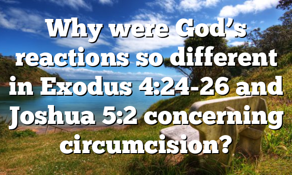 Why were God’s reactions so different in Exodus 4:24-26 and Joshua 5:2 concerning circumcision?