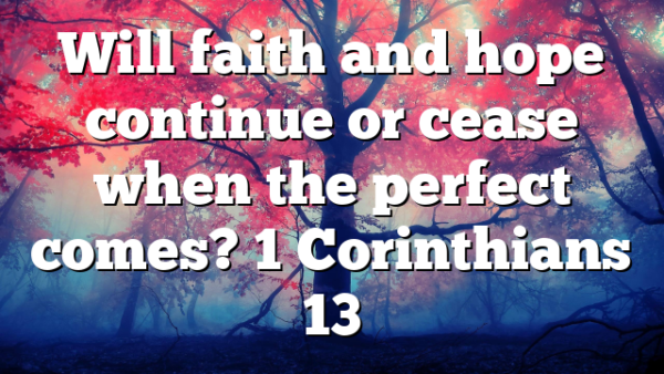 Will faith and hope continue or cease when the perfect comes? 1 Corinthians 13