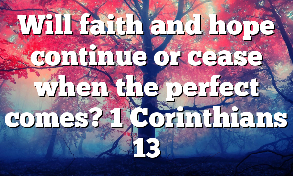 Will faith and hope continue or cease when the perfect comes? 1 Corinthians 13