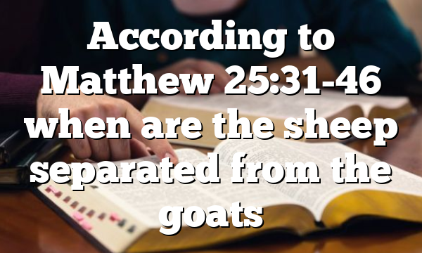 According to Matthew 25:31-46 when are the sheep separated from the goats