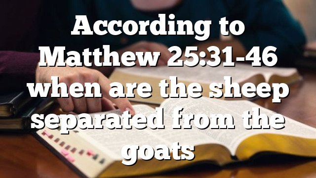 According to Matthew 25:31-46 when are the sheep separated from the goats