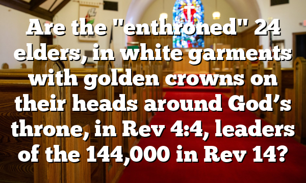 Are the "enthroned" 24 elders, in white garments with golden crowns on their heads around God’s throne, in Rev 4:4, leaders of the 144,000 in Rev 14?