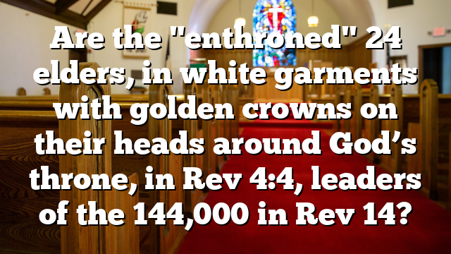 Are the "enthroned" 24 elders, in white garments with golden crowns on their heads around God’s throne, in Rev 4:4, leaders of the 144,000 in Rev 14?