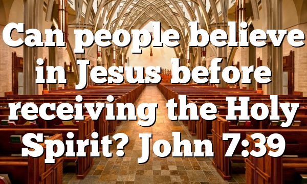 Can people believe in Jesus before receiving the Holy Spirit? John 7:39