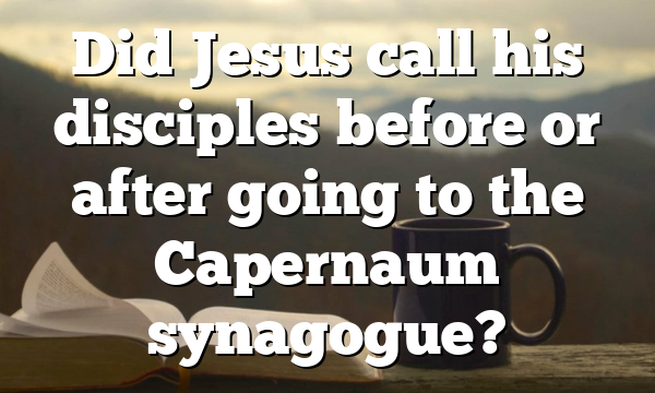 Did Jesus call his disciples before or after going to the Capernaum synagogue?